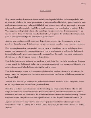 Noticia 4
Resumen.
Hoy en día muchos de nosotros hemos soñado con la posibilidad de poder cargar la batería
de nuestros celulares sin tener que conectarlo a un cargador alámbrico y posteriormente a un
enchufe, muchos creemos en la posibilidad de solo ponerlo sobre algo y que empiece a cargar
así como los cepillos dentales Oral-B que implementaron esta tecnología a principios de los
90, aunque no ce logro introducir esta tecnología en más productos de consumo masivo ya
que los costos de su producción eran bastante altos, y el precio del producto lo será aún más,
y no se conseguiría el objetivo principal de ganar dinero.
Aunque hoy en día es posible conseguir dispositivos con este tipo de carga, que al igual
puede ser llamada carga de inducción y sus precios no son tan altos como en aquel entonces.
Esta tecnología consiste en transferir energía entre la estación de cargar y el dispositivo a
cargar, con un campo electromagnético, para este procedimiento se utilizan las Bobinas de
inducción las cuales generan un campo electromagnético los cuales contienen obviamente
electricidad y esta sirva para cargar el dispositivo.
Una de las desventajas seria que no puede estar más lejos de 4 cm de la plataforma de carga
ya que una de las Bobinas de inducción se encuentra dentro de este y otra en el dispositivo y
entre más cerca estén las bobinas más rápida será la carga.
Una de las ventajas es que ni la corrosión o la humedad pueden afectar a la plataforma de
carga ya que los componentes electrónicos se encuentran totalmente sellados mejorando así
su durabilidad.
Aunque otra desventaja seria que no podríamos utilizarlo mientras se está cargando, lo que
en los cargadores convencionales si podemos hacer.
Debido a la falta de especificaciones en el mercado para estandarizar todo lo relativo a la
carga por inducción se creó el Wireless Power Consortium, el cual debería creas las normas
necesarias para que los fabricantes del mundo tuvieran un marco en donde diseñar y fabricar
dispositivos que cumplieran con esta especificación, la cual después llamaron Standar Qi.
Algunos de los nuevos dispositivos han optado por implementar esta tecnología en sus
dispositivos, como el Galaxy S4, el Nokia Lumia 820 y 920, los Motorola Droid 3 y 4 o el LG
Nexus 4.
 