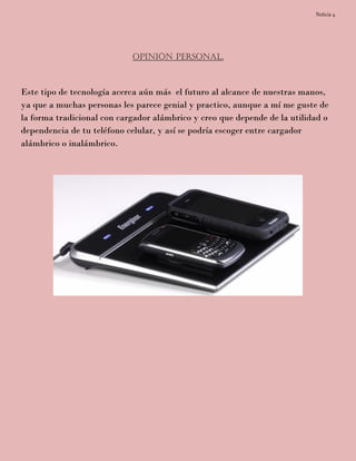 Noticia 4
Opinión Personal.
Este tipo de tecnología acerca aún más el futuro al alcance de nuestras manos,
ya que a muchas personas les parece genial y practico, aunque a mí me guste de
la forma tradicional con cargador alámbrico y creo que depende de la utilidad o
dependencia de tu teléfono celular, y así se podría escoger entre cargador
alámbrico o inalámbrico.
 