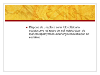    Dispone de unaplaca solar fotovoltaica la
    cualabsorve los rayos del sol, estosactuan de
    manerarapidaycreanunaenergiarenovableque no
    esdañina.
 