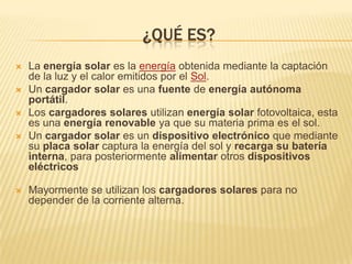 ¿QUÉ ES?
   La energía solar es la energía obtenida mediante la captación
    de la luz y el calor emitidos por el Sol.
   Un cargador solar es una fuente de energía autónoma
    portátil.
   Los cargadores solares utilizan energía solar fotovoltaica, esta
    es una energía renovable ya que su materia prima es el sol.
   Un cargador solar es un dispositivo electrónico que mediante
    su placa solar captura la energía del sol y recarga su batería
    interna, para posteriormente alimentar otros dispositivos
    eléctricos

   Mayormente se utilizan los cargadores solares para no
    depender de la corriente alterna.
 