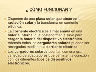 ¿ CÓMO FUNCIONAN ?
   Disponen de una placa solar que absorbe la
    radiación solar y la transforma en corriente
    eléctrica.
   La corriente eléctrica es almacenada en una
    batería interna, que posteriormente sirve para
    cargar la batería del dispositivo electrónico.
    Además todos los cargadores solares pueden ser
    recargados mediante la corriente eléctrica.
   Los cargadores solares cuentan con una gran
    variedad de adaptadores que permiten la conexión
    con los diferentes tipos de dispositivos
    electrónicos.
 