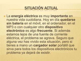 SITUACIÓN ACTUAL
   La energía eléctrica es muy importante en
    nuestra vida cuotidiana. Hoy en día quedarse
    sin batería en el móvil, en el ordenador, en el
    MP3 o con cualquier otro dispositivo
    electrónico es algo frecuente. Si además
    estamos lejos de una fuente de corriente
    eléctrica, el problema se agrava. Seguro que
    alguna vez has vivido esta situación, pero si
    tienes a mano un cargador solar portátil que
    sirva para todos los dispositivos electrónicos tu
    problema ya dejará de existir.
 