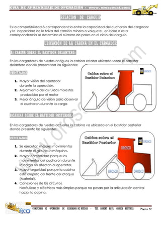 GUIA DE APRENDIZAJE DE OPERACIÓN - www. oroscocat.com /
COMPENDIO DE OPERACIÓN DE CARGADOR DE RUEDAS - TEC. ROBERT PAUL OROSCO BUSTINZA Página 12
RELACION DE CARGUIO
Es la compatibilidad ó correspondencia entre la capacidad del cucharon del cargador
y la capacidad de la tolva del camión minero o volquete, en base a esta
correspondencia se determina el número de pases en el ciclo del carguío.
UBICACIÓN DE LA CABINA EN EL CARGADOR
A) CABINA SOBRE EL BASTIDOR DELANTERO.-
En los cargadores de ruedas antiguos la cabina estaba ubicada sobre el bastidor
delantero donde presentaba las siguientes:
VENTAJAS
1. Mayor visión del operador
durante la operación.
2. Alejamiento de los ruidos molestos
producidos por el motor
3. Mejor ángulo de visión para observar
el cucharon durante la carga
B)CABINA SOBRE EL BASTIDOR POSTERIOR.-
En los cargadores de ruedas actuales la cabina va ubicada en el bastidor posterior
donde presenta las siguientes:
VENTAJAS
1. Se ejecutan mejores movimientos
durante el giro de la máquina.
2. Mayor comodidad porque los
movimientos del cucharon durante
la carga no afectan al operador.
3. Mayor seguridad porque la cabina
está alejada del frente del ataque
(Material).
4. Conexiones de los circuitos
hidráulicos y eléctricos más simples porque no pasan por la articulación central
hacia la cabina.
 