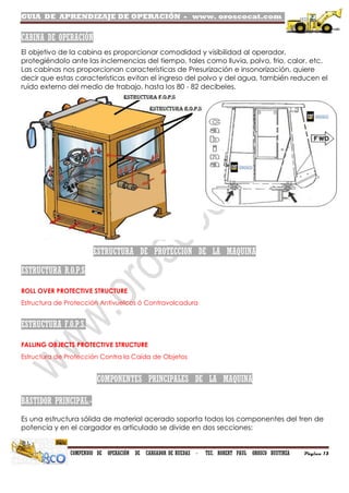 GUIA DE APRENDIZAJE DE OPERACIÓN - www. oroscocat.com /
COMPENDIO DE OPERACIÓN DE CARGADOR DE RUEDAS - TEC. ROBERT PAUL OROSCO BUSTINZA Página 13
CABINA DE OPERACIÓN
El objetivo de la cabina es proporcionar comodidad y visibilidad al operador,
protegiéndolo ante las inclemencias del tiempo, tales como lluvia, polvo, frio, calor, etc.
Las cabinas nos proporcionan características de Presurización e insonorización, quiere
decir que estas características evitan el ingreso del polvo y del agua, también reducen el
ruido externo del medio de trabajo, hasta los 80 - 82 decibeles.
ESTRUCTURA DE PROTECCION DE LA MAQUINA
ESTRUCTURA R.O.P.S
ROLL OVER PROTECTIVE STRUCTURE
Estructura de Protección Antivuelcos ó Contravolcadura
ESTRUCTURA F.O.P.S.
FALLING OBJECTS PROTECTIVE STRUCTURE
Estructura de Protección Contra la Caída de Objetos
COMPONENTES PRINCIPALES DE LA MAQUINA
BASTIDOR PRINCIPAL.-
Es una estructura sólida de material acerado soporta todos los componentes del tren de
potencia y en el cargador es articulado se divide en dos secciones:
 