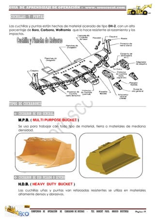 GUIA DE APRENDIZAJE DE OPERACIÓN - www. oroscocat.com /
COMPENDIO DE OPERACIÓN DE CARGADOR DE RUEDAS - TEC. ROBERT PAUL OROSCO BUSTINZA Página 17
CUCHILLAS Y PUNTAS
Las cuchillas y puntas están hechas de material acerado de tipo DH-2, con un alto
porcentaje de Boro, Carbono, Wolframio que lo hace resistente al rozamiento y los
impactos.
TIPOS DE CUCHARONES
 CUCHARON DE USO GENERAL.
M.P.B. ( MULTI PURPOSE BUCKET )
Se usa para trabajar con todo tipo de material, tierra o materiales de mediana
densidad.
 CUCHARON DE USO PESADO O SEVERO
H.D.B. ( HEAVY DUTY BUCKET )
Las cuchillas uñas y puntas van reforzadas resistentes se utiliza en materiales
altamente densos y abrasivos.
 