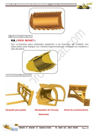 GUIA DE APRENDIZAJE DE OPERACIÓN - www. oroscocat.com /
COMPENDIO DE OPERACIÓN DE CARGADOR DE RUEDAS - TEC. ROBERT PAUL OROSCO BUSTINZA Página 18
 CUCHARON PARA ROCAS
R.B. ( ROCK BUCKET )
Son cucharones extra reforzados resistentes a los impactos del material. Son
adecuados para trabajar con material fragmentado por voladura con mediana y
alta densidad.
HERRAMIENTAS OPCIONALES
Horquilla para palets Manipulador de Troncos, Brazo de Levantamiento
Materiales
 