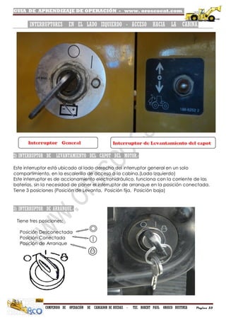 GUIA DE APRENDIZAJE DE OPERACIÓN - www. oroscocat.com /
COMPENDIO DE OPERACIÓN DE CARGADOR DE RUEDAS - TEC. ROBERT PAUL OROSCO BUSTINZA Página 33
INTERRUPTORES EN EL LADO IZQUIERDO - ACCESO HACIA LA CABINA.
2) INTERRUPTOR DE LEVANTAMIENTO DEL CAPOT DEL MOTOR.-
Este interruptor está ubicado al lado derecho del interruptor general en un solo
compartimiento, en la escalerilla de acceso a la cabina.(Lado Izquierdo)
Este interruptor es de accionamiento electrohidráulico, funciona con la corriente de las
baterías, sin la necesidad de poner el interruptor de arranque en la posición conectada.
Tiene 3 posiciones (Posición de Levanta, Posición fija, Posición baja)
3) INTERRUPTOR DE ARRANQUE.-
Tiene tres posiciones:
Posición Desconectada
Posición Conectada
Posición de Arranque
 