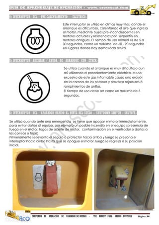 GUIA DE APRENDIZAJE DE OPERACIÓN - www. oroscocat.com /
COMPENDIO DE OPERACIÓN DE CARGADOR DE RUEDAS - TEC. ROBERT PAUL OROSCO BUSTINZA Página 34
4) INTERRUPTOR DEL PRE-CALENTAMIENTO ELECTRICO.-
5) INTERRUPTOR AUXILIAR / AYUDA DE ARRANQUE CON ETHER.-
6) INTERRUPTOR DEL APAGADOR RAPIDO AL NIVEL DEL SUELO – SHUTDOWN SWITCH - SHUTOFF.-
Se utiliza cuando ante una emergencia se tiene que apagar el motor inmediatamente,
para evitar daños al equipo, por ejemplo un posible incendio en el equipo (presencia de
fuego en el motor, fugas de aceite de motor, contaminación en el ventilador o daños a
las correas o fajas).
Primeramente se levanta el seguro o protector hacia arriba y luego se presiona el
interruptor hacia arriba hasta que se apague el motor, luego se regresa a su posición
inicial.
Este interruptor se utiliza en climas muy fríos, donde el
arranque es dificultoso, calentando el aire que ingresa
al motor, mediante bujías pre-incandescentes en
motores actuales y resistencias por serpentín en
motores antiguos. El tiempo de uso normal es de 5 a
30 segundos, como un máximo de 60 - 90 segundos
en lugares donde hay demasiada altura
Se utiliza cuando el arranque es muy dificultoso aun
así utilizando el precalentamiento eléctrico, el uso
excesivo de este gas inflamable causa una erosión
en la corona de los pistones y provoca rajaduras ó
rompimientos de anillos.
El tiempo de uso debe ser como un máximo de 5
segundos.
 