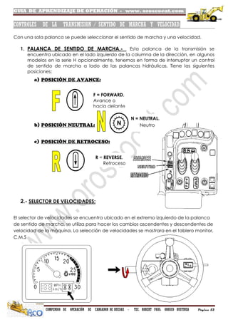 GUIA DE APRENDIZAJE DE OPERACIÓN - www. oroscocat.com /
COMPENDIO DE OPERACIÓN DE CARGADOR DE RUEDAS - TEC. ROBERT PAUL OROSCO BUSTINZA Página 52
CONTROLES DE LA TRANSMISION / SENTIDO DE MARCHA Y VELOCIDAD.
Con una sola palanca se puede seleccionar el sentido de marcha y una velocidad.
1. PALANCA DE SENTIDO DE MARCHA.- Esta palanca de la transmisión se
encuentra ubicado en el lado izquierdo de la columna de la dirección, en algunos
modelos en la serie H opcionalmente, tenemos en forma de interruptor un control
de sentido de marcha a lado de las palancas hidráulicas. Tiene las siguientes
posiciones:
2.- SELECTOR DE VELOCIDADES:
El selector de velocidades se encuentra ubicado en el extremo izquierdo de la palanca
de sentido de marcha, se utiliza para hacer los cambios ascendentes y descendentes de
velocidad de la máquina. La selección de velocidades se mostrara en el tablero monitor,
C.M.S
N = NEUTRAL.
Neutro
R = REVERSE.
Retroceso
F = FORWARD.
Avance o
hacia delante
 