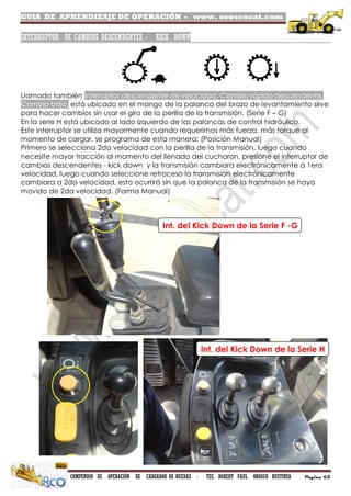 GUIA DE APRENDIZAJE DE OPERACIÓN - www. oroscocat.com /
COMPENDIO DE OPERACIÓN DE CARGADOR DE RUEDAS - TEC. ROBERT PAUL OROSCO BUSTINZA Página 62
INTERRUPTOR DE CAMBIOS DESCENDENTES - KICK DOWN
Llamado también interruptor descendente de velocidad, Cambio rápido descendente,
Cambio bajo, está ubicado en el mango de la palanca del brazo de levantamiento sirve
para hacer cambios sin usar el giro de la perilla de la transmisión. (Serie F – G)
En la serie H está ubicado al lado izquierdo de las palancas de control hidráulico.
Este interruptor se utiliza mayormente cuando requerimos más fuerza, más torque al
momento de cargar, se programa de esta manera: (Posición Manual)
Primero se selecciona 2da velocidad con la perilla de la transmisión, luego cuando
necesite mayor tracción al momento del llenado del cucharon, presione el interruptor de
cambios descendentes - kick down y la transmisión cambiara electrónicamente a 1era
velocidad, luego cuando seleccione retroceso la transmisión electrónicamente
cambiara a 2da velocidad, esto ocurrirá sin que la palanca de la transmisión se haya
movido de 2da velocidad. (Forma Manual)
Int. del Kick Down de la Serie F -G
Int. del Kick Down de la Serie H
 