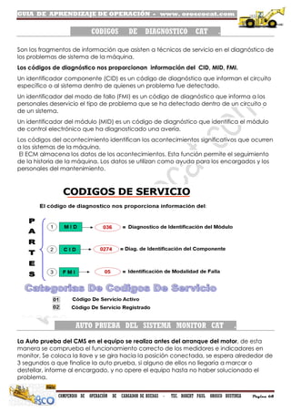 GUIA DE APRENDIZAJE DE OPERACIÓN - www. oroscocat.com /
COMPENDIO DE OPERACIÓN DE CARGADOR DE RUEDAS - TEC. ROBERT PAUL OROSCO BUSTINZA Página 68
CODIGOS DE DIAGNOSTICO CAT .
Son los fragmentos de información que asisten a técnicos de servicio en el diagnóstico de
los problemas de sistema de la máquina.
Los códigos de diagnóstico nos proporcionan información del CID, MID, FMI.
Un identificador componente (CID) es un código de diagnóstico que informan el circuito
específico o al sistema dentro de quienes un problema fue detectado.
Un identificador del modo de fallo (FMI) es un código de diagnóstico que informa a los
personales deservicio el tipo de problema que se ha detectado dentro de un circuito o
de un sistema.
Un identificador del módulo (MID) es un código de diagnóstico que identifica el módulo
de control electrónico que ha diagnosticado una avería.
Los códigos del acontecimiento identifican los acontecimientos significativos que ocurren
a los sistemas de la máquina.
El ECM almacena los datos de los acontecimientos. Esta función permite el seguimiento
de la historia de la máquina. Los datos se utilizan como ayuda para los encargados y los
personales del mantenimiento.
AUTO PRUEBA DEL SISTEMA MONITOR CAT .
La Auto prueba del CMS en el equipo se realiza antes del arranque del motor, de esta
manera se comprueba el funcionamiento correcto de los medidores e indicadores en
monitor, Se coloca la llave y se gira hacia la posición conectada, se espera alrededor de
3 segundos a que finalice la auto prueba, si alguno de ellos no llegaría a marcar o
destellar, informe al encargado, y no opere el equipo hasta no haber solucionado el
problema.
 