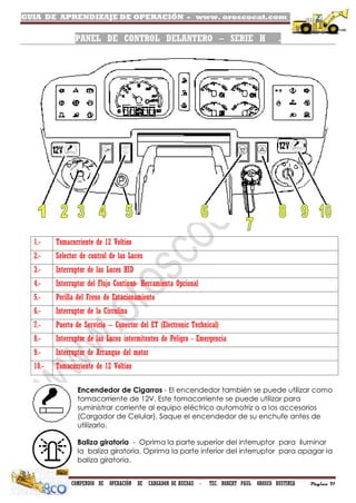 GUIA DE APRENDIZAJE DE OPERACIÓN - www. oroscocat.com /
COMPENDIO DE OPERACIÓN DE CARGADOR DE RUEDAS - TEC. ROBERT PAUL OROSCO BUSTINZA Página 71
PANEL DE CONTROL DELANTERO – SERIE H .
Encendedor de Cigarros - El encendedor también se puede utilizar como
tomacorriente de 12V. Este tomacorriente se puede utilizar para
suministrar corriente al equipo eléctrico automotriz o a los accesorios
(Cargador de Celular). Saque el encendedor de su enchufe antes de
utilizarlo.
Baliza giratoria - Oprima la parte superior del interruptor para iluminar
la baliza giratoria. Oprima la parte inferior del interruptor para apagar la
baliza giratoria.
1.- Tomacorriente de 12 Voltios
2.- Selector de control de las Luces
3.- Interruptor de las Luces HID
4.- Interruptor del Flujo Continuo- Herramienta Opcional
5.- Perilla del Freno de Estacionamiento
6.- Interruptor de la Circulina
7.- Puerto de Servicio – Conector del ET (Electronic Technical)
8.- Interruptor de las Luces intermitentes de Peligro - Emergencia
9.- Interruptor de Arranque del motor
10.- Tomacorriente de 12 Voltios
 