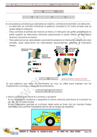 GUIA DE APRENDIZAJE DE OPERACIÓN - www. oroscocat.com /
COMPENDIO DE OPERACIÓN DE CARGADOR DE RUEDAS - TEC. ROBERT PAUL OROSCO BUSTINZA Página 85
PALANCA UNIVERSAL S.T.I.C
STEERING AND TRANSMISSION INTEGRATED CONTROL
Es una palanca universal que reemplaza al volante, controla la transmisión y la dirección.
- La dirección se controla inclinando la palanca universal S.T.I.C hacia el lado que se
quiere dirigir la máquina.
- Para controlar el sentido de marcha se tiene un interruptor de gatillo presionando la
parte superior se selecciona retroceso presionando la parte inferior se selecciona
avance y el centro es neutro.
- Para seleccionar las velocidades ascendentes presione el interruptor superior de color
amarillo, para seleccionar las velocidades descendentes, presione el interruptor
inferior.
PALANCA JOYSTICK
Es una palanca que tiene un movimiento en cruz, se utiliza para trabajar con los
implementos cucharon y brazo de levantamiento.
TECNICAS DE OPERACIÓN
 Altura correcta para llevar el cucharon o acarrear
En los cargadores medianos y pequeños la altura correcta para llevar el cucharon es
de 40 – 50 cm sobre el piso.
En los cargadores grandes el cucharon debe estar en línea con los mandos finales
delanteros esto permite trasladarse dentro de los rangos de equilibrio.
 
