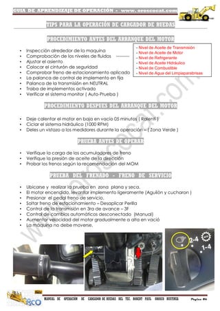 GUIA DE APRENDIZAJE DE OPERACIÓN - www. oroscocat.com
MANUAL DE OPERACIÓN DE CARGADOR DE RUEDAS DEL TEC. ROBERT PAUL OROSCO BUSTINZA Página 86
TIPS PARA LA OPERACIÓN DE CARGADOR DE RUEDAS
PROCEDIMIENTO ANTES DEL ARRANQUE DEL MOTOR
• Inspección alrededor de la maquina
• Comprobación de los niveles de fluidos ---------
• Ajustar el asiento
• Colocar el cinturón de seguridad
• Comprobar freno de estacionamiento aplicado
• La palanca de control de implemento en fija
• Palanca de la transmisión en NEUTRAL
• Traba de implementos activado
• Verificar el sistema monitor ( Auto-Prueba )
PROCEDIMIENTO DESPUES DEL ARRANQUE DEL MOTOR
• Deje calentar el motor en baja en vacío 05 minutos ( Ralentí )
• Ciclar el sistema hidráulico (1000 RPM)
• Deles un vistazo a los medidores durante la operación – ( Zona Verde )
PRUEBA ANTES DE OPERAR
• Verifique la carga de los acumuladores de freno
• Verifique la presión de aceite de la dirección
• Probar los frenos según la recomendación del MOM
PRUEBA DEL FRENADO - FRENO DE SERVICIO
• Ubicarse y realizar la prueba en zona plana y seca.
• El motor encendido, levantar implemento ligeramente (Aguilón y cucharon )
• Presionar el pedal freno de servicio.
• Soltar freno de estacionamiento – Desaplicar Perilla
• Control de la transmisión en 3ra de avance – 3F
• Control de cambios automáticos desconectado (Manual)
• Aumentar velocidad del motor gradualmente a alta en vació
• La máquina no debe moverse.
- Nivel de Aceite de Transmisión
- Nivel de Aceite de Motor
- Nivel de Refrigerante
- Nivel de Aceite Hidráulico
- Nivel de Combustible
- Nivel de Agua del Limpiaparabrisas
 