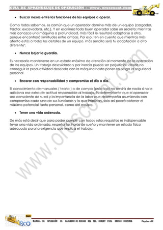 GUIA DE APRENDIZAJE DE OPERACIÓN - www. oroscocat.com
MANUAL DE OPERACIÓN DE CARGADOR DE RUEDAS DEL TEC. ROBERT PAUL OROSCO BUSTINZA Página 89
 Buscar nexos entre las funciones de los equipos a operar.
Como todos sabemos, es común que un operador domine más de un equipo (cargador,
tractor, excavadora, etc.). Y en esa línea todo buen operador sabe un secreto: mientras
más conozca una máquina a profundidad, más fácil le resultará adaptarse a otra,
porque encontrará similitudes entre ambas. Por eso, ten en cuenta que mientras más
atento estás a todos los detalles de un equipo, más sencilla será tu adaptación a otro
diferente".
 Nunca bajar la guardia.
Es necesario mantenerse en un estado máximo de atención al momento de la operación
de los equipos. Un trabajo descuidado y por inercia puede ser perjudicial: desde no
conseguir la productividad deseada con la máquina hasta poner en riesgo la seguridad
personal.
 Encarar con responsabilidad y compromiso el día a día.
El conocimiento de manuales ( teoría ) o de campo (práctica) no servirá de nada si no le
adiciona ese extra de actitud responsable al trabajo. Es determinante que el operador
sea consciente de su rol y la importancia de la labor que desempeña asumiendo con
compromiso cada una de sus funciones y lo que implican, solo así podrá obtener el
máximo potencial tanto personal, como del equipo.
 Tener una vida ordenada.
De más está decir que para poder cumplir con todos estos requisitos es indispensable
llevar una vida ordenada, respetar las horas de sueño y mantener un estado físico
adecuado para la exigencia que implica el trabajo.
 