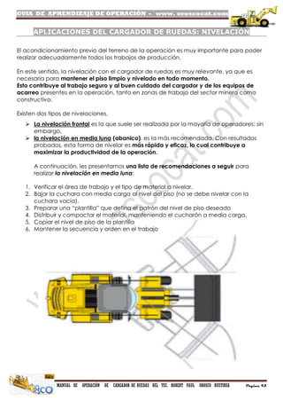 GUIA DE APRENDIZAJE DE OPERACIÓN - www. oroscocat.com
MANUAL DE OPERACIÓN DE CARGADOR DE RUEDAS DEL TEC. ROBERT PAUL OROSCO BUSTINZA Página 93
APLICACIONES DEL CARGADOR DE RUEDAS: NIVELACIÓN
El acondicionamiento previo del terreno de la operación es muy importante para poder
realizar adecuadamente todos los trabajos de producción.
En este sentido, la nivelación con el cargador de ruedas es muy relevante, ya que es
necesaria para mantener el piso limpio y nivelado en todo momento.
Esto contribuye al trabajo seguro y al buen cuidado del cargador y de los equipos de
acarreo presentes en la operación, tanto en zonas de trabajo del sector minero como
constructivo.
Existen dos tipos de nivelaciones.
 La nivelación frontal es la que suele ser realizada por la mayoría de operadores; sin
embargo,
 la nivelación en media luna (abanico), es la más recomendada. Con resultados
probados, esta forma de nivelar es más rápida y eficaz, lo cual contribuye a
maximizar la productividad de la operación.
A continuación, les presentamos una lista de recomendaciones a seguir para
realizar la nivelación en media luna:
1. Verificar el área de trabajo y el tipo de material a nivelar.
2. Bajar la cuchara con media carga al nivel del piso (no se debe nivelar con la
cuchara vacía).
3. Preparar una “plantilla” que defina el patrón del nivel de piso deseado
4. Distribuir y compactar el material, manteniendo el cucharón a media carga.
5. Copiar el nivel de piso de la plantilla
6. Mantener la secuencia y orden en el trabajo
 