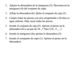 2. Ajlojee la abrazadora de la manguera (3). Desconeccte la
manguera (4) del conjunto de capó.
3. Afloje la abrazadera (6). Quite el conjunto de caja (5).
4. Limpie todas las piezas con aire comprimido o lávelas co
agua caliente. Deje secar todas las piezas.
5. Instale el conjunto de caja (5). Apriete el perno en la
abrazadera (6) a un par de 24...7 Nm (118...5......)
6. Instale la manguera (4)y apriete la abrazadera (3).
7. Instale el coonjunto de capó (1). Apriete el perno en la
abrazadera.
 