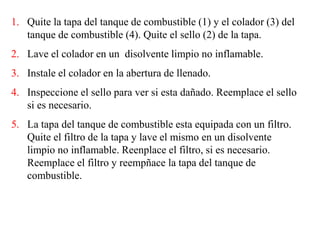 1. Quite la tapa del tanque de combustible (1) y el colador (3) del
tanque de combustible (4). Quite el sello (2) de la tapa.
2. Lave el colador en un disolvente limpio no inflamable.
3. Instale el colador en la abertura de llenado.
4. Inspeccione el sello para ver si esta dañado. Reemplace el sello
si es necesario.
5. La tapa del tanque de combustible esta equipada con un filtro.
Quite el filtro de la tapa y lave el mismo en un disolvente
limpio no inflamable. Reenplace el filtro, si es necesario.
Reemplace el filtro y reempñace la tapa del tanque de
combustible.
 