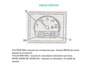 TACÓMETRO.-muestra las revoluciones por minuto (RPM) del motor
durante la revolución.
VELOCÍMETRO.- muestra la velocidad en kilometros por hora.
INDICADOR DE MARCHA.- muestra la velocidad y el sentido de
marcha.
9
11
10
 