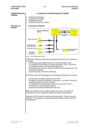CARGADOR 994D                                            93               Material del Estudiante
DMSE0002                                                                                Modulo 4

CONVERTIDOR DE                            2. FUNCION DE CONVERTIDOR DE TORQUE
TORQUE
                   1.      Embrague de bloqueo
                   2.      Embrague de Impeller
                   3.      Respuesta de motor
                   4.      Función de turbina en reversa

Embrague de        1. Embrague de bloqueo
bloqueo
                                               ECM DE TRANSMISION        CAT DATA LINK
                                               MAC-14

                                                                        Sensor velocidad
                                                                           de motor


                         Palanca de Control




                         Interruptor para
                       habilitar bloqueo TC

                        Interruptor de freno
                                                                                  Solenoide de Embrague
                                                                                       de bloqueo
                          Velocidad de
                          convertidor


                   Figura 4.37 Embrague de bloqueo

                   El ECM de transmisión engancha el embrague de bloqueo de convertidor si
                   se cumple :
                   - El interruptor para habilitar bloqueo de convertidor esta en ON
                   - La velocidad de Convertidor de Torque esta entre 1125 y 1750 R.P.M.
                   - Los pedales de freno y de convertidor estan libres
                   - Han pasado mas de cuatro segundos desde la ultima desactivacion del
                       embrague de bloqueo
                   - Esta en segunda o en tercera velocidad

                   El ECM de transmisión desengancha el embrague de bloqueo si se cumple :

                   -       El interruptor de habilitar bloqueo esta en OFF
                   -       Se realiza un cambio de dirección o velocidad, y se vuelve a accionar 2
                           segundos después de iniciar el cambio
                   -       La velocidad de convertidor de torque es menos de 975 R.P.M.
                   -       Se acciona uno de los pedales de freno
                   -       Se produce una rápida deceleración del motor

                   Nota : En todos los casos excepto cambios de marcha, el bloqueo de
                   convertidor se activa 4 segundos después de haberse desactivado.

                   Además, el ECM modula la presión de accionamiento : Primero a presión
                   HOLD por 0.75 segundos, y luego gradualmente hasta el valor máximo en
                   0.65 segundos.




FERREYROS S.A.A.                                                                      Desarrollo Técnico
FCR-Ago03                                                                           994DMEM04-TRANS
 