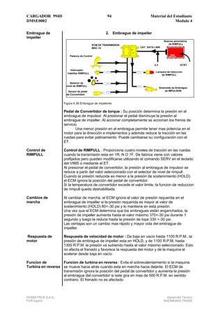 CARGADOR 994D                                         94                    Material del Estudiante
DMSE0002                                                                                  Modulo 4

Embrague de                                          2. Embrague de impeller
impeller
                                                                                       Nuevos parametros
                                            ECM DE TRANSMISION                            de RIMPULL
                                            MAC-14                    CAT DATA LINK


                         Palanca de Control


                                                                               ET                  SERV
                          Interruptor
                                                                                Lampara de reduccion
                        habilitar RIMPULL
                                                                                   de RIMPULL


                          Selector de
                       nivel de RIMPULL
                                                                                    Solenoide de Embrague
                        Sensor de pedal                                                 de IMPULSOR
                       de Convertidotr


                     Figura 4.38 Embrague de impelente

                     Pedal de Convertidor de torque : Su posición determina la presión en el
                     embrague de impulsor. Al presionar el pedal disminuye la presión al
                     embrague de impeller. Al accionar completamente se accionan los frenos de
                     servicio
                            Una menor presión en el embrague permite tener mas potencia en el
                     motor para la dirección e implementos y además reduce la tracción en las
                     ruedas para evitar patinamiento. Puede cambiarse su configuración con el
                     ET.

Control de           Control de RIMPULL : Proporciona cuatro niveles de tracción en las ruedas
RIMPULL              cuando la transmisión esta en 1R, N O 1F. De fabrica viene con valores
                     prefijados pero pueden modificarse utilizando el comando SERV en el teclado
                     del VIMS o mediante el ET.
                     Al presionar el pedal de convertidor, la presión al embrague de impulsor se
                     reduce a partir del valor seleccionado con el selector de nivel de rimpull.
                     Cuando la presión reducida es menor a la presión de sostenimiento (HOLD)
                     el ECM ignora la posición del pedal de convertidor.
                     Si la temperatura de convertidor excede el valor limite, la funcion de reduccion
                     de rimpull queda deshabilitada.

Cambios de           Al cambiar de marcha, el ECM ignora el valor de presión requerida en el
marcha               embrague de impeller si la presión requerida es mayor al valor de
                     sostenimiento (HOLD) 80+-30 psi y lo mantiene en esta presión.
                     Una vez que el ECM determina que los embragues están enganchados, la
                     presión de impeller aumenta hasta el valor máximo 375+-30 psi durante 1
                     segundo y luego la reduce hasta la presión de tope 330 +-30 psi.
                     Las ventajas son un cambio mas rápido y mayor vida del embrague de
                     impeller.

Respuesta de         Respuesta de velocidad de motor : De baja en vacío hasta 1100 R.P.M., la
motor                presión de embrague de impeller esta en HOLD, y de 1100 R.P.M. hasta
                     1300 R.P.M. la presión va subiendo hasta el valor máximo seleccionado. Esto
                     no afecta el frenado y favorece la respuesta del motor y de la maquina al
                     acelerar desde baja en vacío.

Funcion de         Funcion de turbina en reversa : Evita el sobrecalentamiento si la maquina
Turbina en reversa se mueve hacia atrás cuando esta en marcha hacia delante. El ECM de
                   transmisión ignora la posición del pedal de convertidor y aumenta la presión
                   al embrague del convertidor si este gira en mas de 500 R.P.M. en sentido
                   contrario. El frenado no es afectado.



FERREYROS S.A.A.                                                                         Desarrollo Técnico
FCR-Ago03                                                                              994DMEM04-TRANS
 