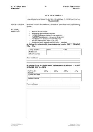 CARGADOR 994D                                97                        Material del Estudiante
DMSE0002                                                                             Modulo 4


                                             HOJA DE TRABAJO 4.6

                    CALIBRACION DE COMPONENTES DE SISTEMA ELECTRONICO DE LA
                                         TRANSMISIÓN

INSTRUCCIONES      Realice el proceso de calibración utilizando el Manual de Servicio (Pruebas y
                   ajustes).

MATERIAL
NECESARIO              - Manual de Estudiante
                       - Maleta de herramientas de mano
                       - 1U5481 Maleta de evaluación de presiones
                       - 1U5482 Adaptadores y mangueras de presión
                       - 4C4890 Grupo de conexiones hidráulicas
                       - 8T0856 Manómetro 0 a 870 psi (4x)
                       - Communication Adpater / Laptop cpn ET instalado
                   A. Calibración del solenoide de embrague del impeler (SERV / TC IMPLR
                   SOL – CAL)

                      Temp. Aceite :              Paso                  Falla
                      Calibración
                      Observaciones

                   Pasos realizados: ________________________________________________
                   ______________________________________________________________
                   ______________________________________________________________

                   B. Regulación de la tracción en las ruedas (Reduced Rimpull) : ( SERV /
                   REDUCED RIMPULL SET)

                     Valores de             85%           65%            55%              45%
                     fabrica
                     Valores actuales

                     Valores nuevos


                   Pasos realizados: ________________________________________________
                   ______________________________________________________________
                   ______________________________________________________________




FERREYROS S.A.A.                                                                  Desarrollo Técnico
FCR-Ago03                                                                       994DMEM04-TRANS
 