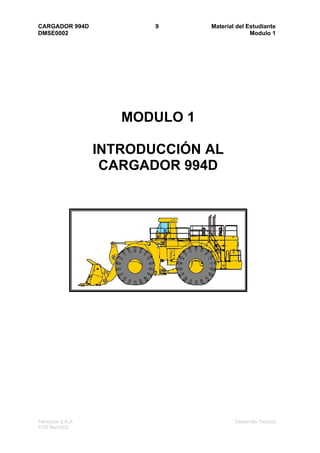 CARGADOR 994D             9      Material del Estudiante
DMSE0002                                       Modulo 1




                      MODULO 1

                   INTRODUCCIÓN AL
                    CARGADOR 994D




Ferreyros S.A.A.                         Desarrollo Tecnico
FCR Mar2003
 