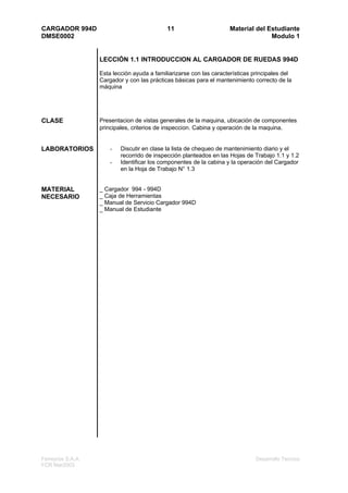 CARGADOR 994D                                11                      Material del Estudiante
DMSE0002                                                                           Modulo 1


                   LECCIÓN 1.1 INTRODUCCION AL CARGADOR DE RUEDAS 994D

                   Esta lección ayuda a familiarizarse con las características principales del
                   Cargador y con las prácticas básicas para el mantenimiento correcto de la
                   máquina




CLASE              Presentacion de vistas generales de la maquina, ubicación de componentes
                   principales, criterios de inspeccion. Cabina y operación de la maquina.


LABORATORIOS           -   Discutir en clase la lista de chequeo de mantenimiento diario y el
                           recorrido de inspección planteados en las Hojas de Trabajo 1.1 y 1.2
                       -   Identificar los componentes de la cabina y la operación del Cargador
                           en la Hoja de Trabajo N° 1.3


MATERIAL           _ Cargador 994 - 994D
NECESARIO          _ Caja de Herramientas
                   _ Manual de Servicio Cargador 994D
                   _ Manual de Estudiante




Ferreyros S.A.A.                                                               Desarrollo Tecnico
FCR Mar2003
 
