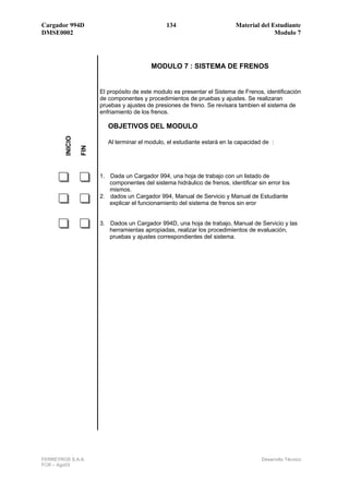 Cargador 994D                                   134                        Material del Estudiante
DMSE0002                                                                                 Modulo 7




                                           MODULO 7 : SISTEMA DE FRENOS


                       El propósito de este modulo es presentar el Sistema de Frenos, identificación
                       de componentes y procedimientos de pruebas y ajustes. Se realizaran
                       pruebas y ajustes de presiones de freno. Se revisara tambien el sistema de
                       enfriamiento de los frenos.

                          OBJETIVOS DEL MODULO
        INICIO




                          Al terminar el modulo, el estudiante estará en la capacidad de :
                 FIN




                       1. Dada un Cargador 994, una hoja de trabajo con un listado de
                          componentes del sistema hidráulico de frenos, identificar sin error los
                          mismos.
                       2. dados un Cargador 994, Manual de Servicio y Manual de Estudiante
                          explicar el funcionamiento del sistema de frenos sin eror


                       3. Dados un Cargador 994D, una hoja de trabajo, Manual de Servicio y las
                          herramientas apropiadas, realizar los procedimientos de evaluación,
                          pruebas y ajustes correspondientes del sistema.




FERREYROS S.A.A.                                                                      Desarrollo Técnico
FCR – Ago03
 