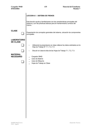 Cargador 994D                                135                         Material del Estudiante
DMSE0002                                                                               Modulo 7



                   LECCION 6.1 : SISTEMA DE FRENOS


                   Esta lección ayuda a familiarizarse con las características principales del
                   sistema y con las prácticas básicas para el mantenimiento correcto del
                   mismo..


CLASE
                   Presentación de conceptos generales del sistema, ubicación de componentes
                   principales.


LABORATORIO
DE CLASE
                      •    Utilizando la presentacion en clase rellenar los datos solicitados en la
                           Hoja de Trabajo N° 7.1, 7.2, 7.3

                      •    Discutir en clase la lista de las Hojas de Trabajo 7.1, 7.2, 7.3.

MATERIAL
NECESARIO             _ Cargador 994D
                      _ Llave de Batería
                      _ Llave de Máquina
                      _ Hojas de Trabajo en Clase




FERREYROS S.A.A.                                                                    Desarrollo Técnico
FCR – Ago03
 