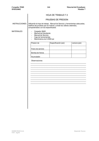 Cargador 994D                               144                          Material del Estudiante
DMSE0002                                                                               Modulo 7


                                          HOJA DE TRABAJO 7.3

                                          PRUEBAS DE PRESION
INSTRUCCIONES      Utilizando la hoja de trabajo, Manual de Servicio y herramientas adecuadas,
                   realñice las pruebas que se indican y anote los valores obtenidos,
                   comparándolos con los especificados

MATERIALES            -   Cargador 994D
                      -   Manual de Estudiante
                      -   Manual de Servicio
                      -   Caja de herramientas
                      -   Manómetros de 0-3500 psi

                      Presion de                  Especificación (psi)         Lectura (psi)


                      Freno de servicio

                      Bomba de frenos

                      Acumulador

                      Observaciones




FERREYROS S.A.A.                                                                  Desarrollo Técnico
FCR – Ago03
 
