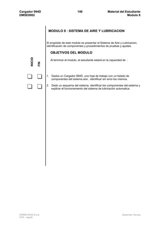 Cargador 994D                                   146                      Material del Estudiante
DMSE0002                                                                               Modulo 8




                        MODULO 8 : SISTEMA DE AIRE Y LUBRICACION


                       El propósito de este modulo es presentar el Sistema de Aire y Lubricacion,
                       identificación de componentes y procedimientos de pruebas y ajustes.

                          OBJETIVOS DEL MODULO
        INICIO




                          Al terminar el modulo, el estudiante estará en la capacidad de :
                 FIN




                       1. Dados un Cargador 994D, una hoja de trabajo con un listado de
                          componentes del sistema aire , identificar sin error los mismos.

                       2. Dado un esquema del sistema, identificar los componentes del sistema y
                          explicar el funcionamiento del sistema de lubricación automatica.




FERREYROS S.A.A.                                                                     Desarrollo Técnico
FCR – Ago02
 