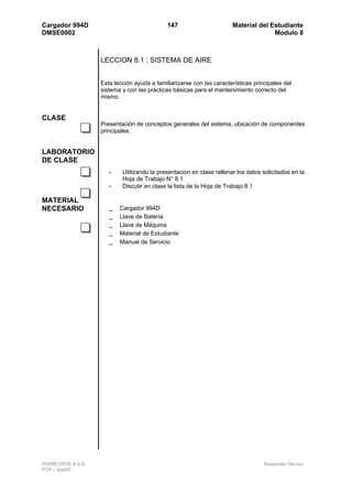 Cargador 994D                                147                      Material del Estudiante
DMSE0002                                                                            Modulo 8



                   LECCION 8.1 : SISTEMA DE AIRE


                   Esta lección ayuda a familiarizarse con las características principales del
                   sistema y con las prácticas básicas para el mantenimiento correcto del
                   mismo.


CLASE
                   Presentación de conceptos generales del sistema, ubicación de componentes
                   principales.


LABORATORIO
DE CLASE
                      •    Utilizando la presentacion en clase rellenar los datos solicitados en la
                           Hoja de Trabajo N° 8.1
                      •    Discutir en clase la lista de la Hoja de Trabajo 8.1

MATERIAL
NECESARIO             _   Cargador 994D
                      _   Llave de Batería
                      _   Llave de Máquina
                      _   Material de Estudiante
                      _   Manual de Servicio




FERREYROS S.A.A.                                                                   Desarrollo Técnico
FCR – Ago02
 
