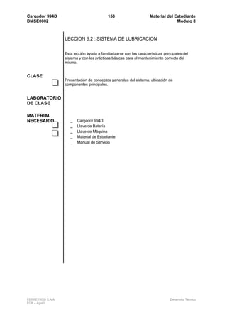 Cargador 994D                                153                      Material del Estudiante
DMSE0002                                                                            Modulo 8



                   LECCION 8.2 : SISTEMA DE LUBRICACION


                   Esta lección ayuda a familiarizarse con las características principales del
                   sistema y con las prácticas básicas para el mantenimiento correcto del
                   mismo.


CLASE
                   Presentación de conceptos generales del sistema, ubicación de
                   componentes principales.


LABORATORIO
DE CLASE

MATERIAL
NECESARIO             _   Cargador 994D
                      _   Llave de Batería
                      _   Llave de Máquina
                      _   Material de Estudiante
                      _   Manual de Servicio




FERREYROS S.A.A.                                                                   Desarrollo Técnico
FCR – Ago02
 