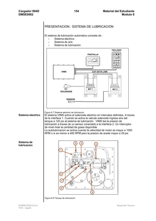 Cargador 994D                                        154                       Material del Estudiante
DMSE0002                                                                                     Modulo 8



                    PRESENTACION : SISTEMA DE LUBRICACION

                    El sistema de lubricación automatico consiste de :
                       •     Sistema electrico
                       •     Sistema de aire
                       •     Sistema de lubricacion
                                                                                      TECLADO

                                                                  PANTALLA




                                         VIMS                         CAT DATA LINK




                                                                  INT 1               INT 2
                                     SOLENOIDE


                                                SENSOR




                    Figura 8.7 Sistema electrico de lubricacion
Sistema electrico   El sistema VIMS activa el solenoide electrico en intervalos definidos. A traves
                    de la interface 1. Cuando se activa la valvula solenoide ingresa aire del
                    tanque a 120 psi al sistema de lubricación. VIMS lee la presion de
                    lubricación a traves de un sensor conectado a la interface 2. Un interruptor
                    de nivel mide la cantidad de grasa disponible.
                    La autolubricacion se activa cuando la velocidad de motor es mayor a 1000
                    RPM o si es menor a 400 RPM pero la presion de aceite mayor a 29 psi.


Sistema de                                               2   3
                                                                          4
lubricacion
                                     1




                                     8


                                         7



                                     6

                                                                      5


                    Figura 8.8 Tanque de lubricacion


FERREYROS S.A.A.                                                                          Desarrollo Técnico
FCR – Ago02
 