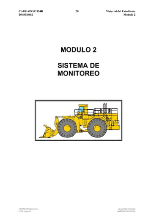CARGADOR 994D          20       Material del Estudiante
DMSE0002                                      Modulo 2




                   MODULO 2

                   SISTEMA DE
                   MONITOREO




FERREYROS S.A.A.                        Desarrollo Técnico
FCR –Ago02                              994DMEM02-MON
 