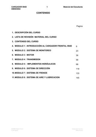 CARGADOR 994D                  1               Material del Estudiante
DMSE0002

                      CONTENIDO




                                                                Pagina


1. DESCRIPCIÓN DEL CURSO

2. LISTA DE REVISIÓN MATERIAL DEL CURSO

3. CONTENIDO DEL CURSO

4. MODULO 1 : INTRODUCCIÓN AL CARGADOR FRONTAL 994D            9

5. MODULO 2 : SISTEMA DE MONITOREO                             23

6. MODULO 3 : MOTOR                                            36

7. MODULO 4 : TRANSMISION                                      58

8. MODULO 5 : IMPLEMENTOS HIDRÁULICOS                          98

9. MODULO 6 : SISTEMA DE DIRECCIÓN                             118

10. MODULO 7 : SISTEMA DE FRENOS                               133

11. MODULO 8 : SISTEMA DE AIRE Y LUBRICACION                   145




FERREYROS S.A.A                                          Desarrollo Técnico
FCR Ago02                                                      994D-Indice
 
