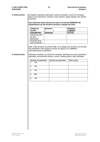 CARGADOR 994D                                29                         Material del Estudiante
DMSE0002                                                                              Modulo 2

3. Instrucciones   Complete la siguiente información usando el teclado y centro de mensajes
                   para la auto lubricación. Cambie a otros valores y luego regrese a los valores
                   anteriores.

                   Una referencia sobre lubricacion esta en el manual SEBP0541-00
                   Interpretacion de los terminos duracion y tiempo de ciclo)

                     Codigo de          Numerico                       Alfabetico
                     acceso :           (        )                     LUBSET
                     PARAMETRO          DESEADO                        ACTUAL
                     Tiempo de ciclo
                     de auto
                     lubricación
                     Duración de la
                     auto lubricación

                   Nota : Para el evento de presion baja, no se apaga solo el evento (el mensaje
                   dice APAGAR). Para apagar el evento se ingresa con LUBMAN y
                   automáticamente se desactiva.

4. Instrucciones   Utilizando el teclado y el centro de mensajes, identifique los cinco parámetros
                   siguientes, enumerando nombre, numero, medida actual o valor calculado.

                     Nombre de parámetro       Numero de parámetro        Valor actual
                     1. 134

                     2    130

                     3.   105

                     4.   800

                     5.   140




FERREYROS S.A.A.                                                                  Desarrollo Técnico
FCR –Ago02                                                                        994DMEM02-MON
 