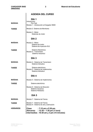 CARGADOR 994D                                 2              Material del Estudiante
DMSE0002


                        AGENDA DEL CURSO

                        DIA 1
                  Introduccion
MAÑANA                  Pre-Test
                  Modulo 1 : introducción al Cargador 994D

TARDE             Modulo 2: Sistema de Monitoreo

                  Modulo 3 : Motor
                        Sistemas de motor


                        DIA 2
MAÑANA            Modulo 3 : Motor
                        Sistema de motor
                        Sistema de Inyección EUI

TARDE                   Sistema Electrónico
                  Modulo 4 : Transmisión
                         Sistema mecanico


                        DIA 3
MAÑANA            Modulo 4 : Sistema de Transmision
                        Sistema hidraulico

TARDE                   Sistema electrónico
                  Modulo 5 : Sistema de Implementos
                        Sistema hidráulico


                        DIA 4
MAÑANA            Modulo 5 : Sistema de Implementos

TARDE                   Sistema electrónico

                  Modulo 6 : Sistema de Dirección
                       Sistema mecanico
                       Sistema Hidráulico


                         DIA 5
MAÑANA            Modulo 7 : Sistema de Frenos

TARDE             Modulo 7 : Sistema de Frenos
                  Modulo 8 : Sistema de aire y lubricación

HORARIOS          Clase       : 7:15 am a 5:30 pm
                  Almuerzo : 12:30 – 1:30 pm (1 hora)
                  Intermedios : 10:30 am y 3 pm (15 minutos)




FERREYROS S.A.A                                                        Desarrollo Técnico
FCR Ago02                                                                    994D-Indice
 