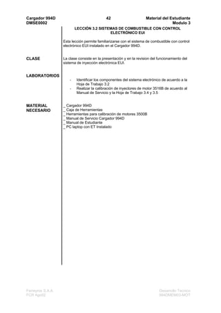 Cargador 994D                                42                      Material del Estudiante
DMSE0002                                                                           Modulo 3
                           LECCIÓN 3.2 SISTEMAS DE COMBUSTIBLE CON CONTROL
                                            ELECTRÓNICO EUI

                   Esta lección permite familiarizarse con el sistema de combustible con control
                   electrónico EUI instalado en el Cargador 994D.


CLASE              La clase consiste en la presentación y en la revision del funcionamiento del
                   sistema de inyección electrónica EUI.


LABORATORIOS
                       -   Identificar los componentes del sistema electrónico de acuerdo a la
                           Hoja de Trabajo 3.2
                       -   Realizar la calibración de inyectores de motor 3516B de acuerdo al
                           Manual de Servicio y la Hoja de Trabajo 3.4 y 3.5


MATERIAL           _ Cargador 994D
NECESARIO          _ Caja de Herramientas
                   _ Herramientas para calibración de motores 3500B
                   _ Manual de Servicio Cargador 994D
                   _ Manual de Estudiante
                   _ PC laptop con ET Instalado




Ferreyros S.A.A.                                                             Desarrollo Tecnico
FCR Ago02                                                                    994DMEM03-MOT
 