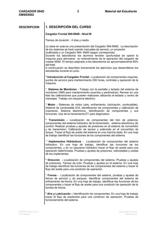CARGADOR 994D                                3                       Material del Estudiante
DMSE0002



DESCRIPCION       1. DESCRIPCIÓN DEL CURSO

                  Cargador Frontal 994-994D - Nivel III

                  Tiempo de duración : 4 días y medio

                  La clase en aula es una presentación del Cargador 994-994D. La descripción
                  de los sistemas se hará usando manuales de servicio, un proyector
                  multimedia y un Cargador 994- 994D (según corresponda)
                  Durante los laboratorios los alumnos tendrán oportunidad de operar la
                  maquina para demostrar su entendimiento de la operación del cargador de
                  ruedas 994D. El tiempo asignado a los laboratorios es aproximadamente 60%
                  del total.
                  A continuación se describen brevemente los ejercicios que desarrollaran los
                  estudiantes durante el curso.

                  * Introducción al Cargador Frontal - Localización de componentes mayores,
                  puntos de servicio para mantenimiento 250 horas, controles y operación de la
                  maquina.

                  *. Sistema de Monitoreo - Trabajo con la pantalla y teclado del sistema de
                  monitoreo VIMS para mantenimiento (eventos y parámetros). Revisar en una
                  lista las calibraciones que pueden realizarse utilizando el teclado y centro de
                  mensajes. Trabajo con esquema electrico.

                  * Motor : Sistemas de motor (aire, enfriamiento, lubricación, combustible).
                  Sistema de combustible EUI, identificación de componentes y calibración de
                  inyectores. Sistema electrónico, identificación de componentes y sus
                  funciones. Uso de la herramienta ET para diagnostico.

                  * Transmisión - Localización de componentes del tren de potencia,
                  componentes del sistema hidráulico de la transmisión, sistema electrónico de
                  control. Realizar pruebas y ajustes de presiones en el sistema de convertidor
                  y de transmision. Calibración de sensor y solenoide en el convertidor de
                  torque. Trazar el flujo de aceite del sistema en una marcha dada. En una hoja
                  de trabajo identificar las funciones de los componentes del sistema.

                   * Implementos Hidráulicos - Localización de componentes del sistema
                  hidráulico. En una hoja de trabajo, identificar las funciones de los
                  componentes, y en un esquema hidráulico trazar el flujo de aceite para una
                  operación determinada. Pruebas y ajustes de presiones, velocidades y caídas
                  de los implementos

                  * Dirección - Localización de componentes del sistema. Pruebas y ajustes
                  de presiones. Tiempo de ciclo. Pruebas y ajustes en el sistema. En una hoja
                  de trabajo identificar las funciones de los componentes del sistema y trazar el
                  flujo del aceite para una condición de operación.

                  * Frenos - Localización de componentes del sistema, pruebas y ajustes de
                  frenos de servicio y de parqueo. Identificar componentes del sistema de
                  enfriamiento de frenos. En una hoja de trabajo, identificar las funciones de los
                  componentes y trazar el flujo de aceite para una condición de operación de la
                  bomba de frenos.

                  * Aire y Lubricación – Identificación de componentes. En una hoja de trabajo
                  trazar el flujo de aceite/aire para una condicion de operación. Pruebas de
                  funcionamiento del sistema.



FERREYROS S.A.A                                                                  Desarrollo Técnico
FCR Ago02                                                                              994D-Indice
 