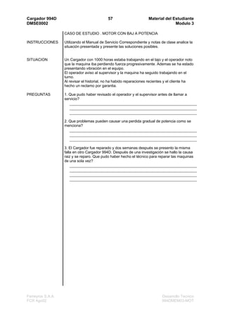 Cargador 994D                               57                      Material del Estudiante
DMSE0002                                                                          Modulo 3

                   CASO DE ESTUDIO . MOTOR CON BAJ A POTENCIA

INSTRUCCIONES      Utilizando el Manual de Servicio Correspondiente y notas de clase analice la
                   situación presentada y presente las soluciones posibles.


SITUACION          Un Cargador con 1000 horas estaba trabajando en el tajo y el operador noto
                   que la maquina iba perdiendo fuerza progresivamente. Ademas se ha estado
                   presentando vibración en el equipo.
                   El operador aviso al supervisor y la maquina ha seguido trabajando en el
                   turno.
                   Al revisar el historial, no ha habido reparaciones recientes y el cliente ha
                   hecho un reclamo por garantia.

PREGUNTAS          1. Que pudo haber revisado el operador y el supervisor antes de llamar a
                   servicio?




                   2. Que problemas pueden causar una perdida gradual de potencia como se
                   menciona?




                   3. El Cargador fue reparado y dos semanas después se presento la misma
                   falla en otro Cargador 994D. Después de una investigación se hallo la causa
                   raiz y se reparo. Que pudo haber hecho el técnico para reparar las maquinas
                   de una sola vez?




Ferreyros S.A.A.                                                            Desarrollo Tecnico
FCR Ago02                                                                   994DMEM03-MOT
 