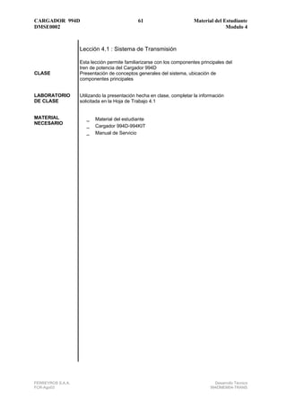 CARGADOR 994D                                 61                        Material del Estudiante
DMSE0002                                                                              Modulo 4



                   Lección 4.1 : Sistema de Transmisión

                   Esta lección permite familiarizarse con los componentes principales del
                   tren de potencia del Cargador 994D
CLASE              Presentación de conceptos generales del sistema, ubicación de
                   componentes principales


LABORATORIO        Utilizando la presentación hecha en clase, completar la información
DE CLASE           solicitada en la Hoja de Trabajo 4.1


MATERIAL              _ Material del estudiante
NECESARIO
                      _ Cargador 994D-994KIT
                      _ Manual de Servicio




FERREYROS S.A.A.                                                                 Desarrollo Técnico
FCR-Ago03                                                                      994DMEM04-TRANS
 