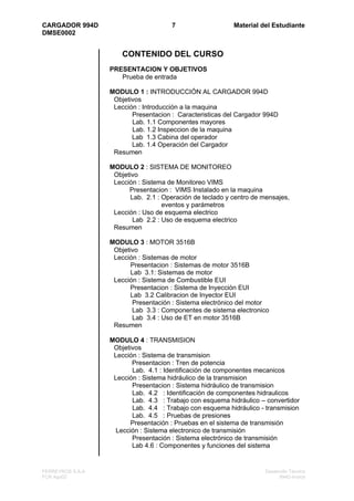 CARGADOR 994D                         7                   Material del Estudiante
DMSE0002


                      CONTENIDO DEL CURSO
                  PRESENTACION Y OBJETIVOS
                     Prueba de entrada

                  MODULO 1 : INTRODUCCIÓN AL CARGADOR 994D
                   Objetivos
                   Lección : Introducción a la maquina
                         Presentacion : Caracteristicas del Cargador 994D
                         Lab. 1.1 Componentes mayores
                         Lab. 1.2 Inspeccion de la maquina
                         Lab 1.3 Cabina del operador
                         Lab. 1.4 Operación del Cargador
                   Resumen

                  MODULO 2 : SISTEMA DE MONITOREO
                   Objetivo
                   Lección : Sistema de Monitoreo VIMS
                        Presentacion : VIMS Instalado en la maquina
                        Lab. 2.1 : Operación de teclado y centro de mensajes,
                                   eventos y parámetros
                   Lección : Uso de esquema electrico
                         Lab 2.2 : Uso de esquema electrico
                   Resumen

                  MODULO 3 : MOTOR 3516B
                   Objetivo
                   Lección : Sistemas de motor
                         Presentacion : Sistemas de motor 3516B
                         Lab 3.1: Sistemas de motor
                   Lección : Sistema de Combustible EUI
                        Presentacion : Sistema de Inyección EUI
                         Lab 3.2 Calibracion de Inyector EUI
                         Presentación : Sistema electrónico del motor
                         Lab 3.3 : Componentes de sistema electronico
                          Lab 3.4 : Uso de ET en motor 3516B
                   Resumen

                  MODULO 4 : TRANSMISION
                   Objetivos
                   Lección : Sistema de transmision
                         Presentacion : Tren de potencia
                         Lab. 4.1 : Identificación de componentes mecanicos
                   Lección : Sistema hidráulico de la transmision
                         Presentacion : Sistema hidráulico de transmision
                         Lab. 4.2 : Identificación de componentes hidraulicos
                         Lab. 4.3 : Trabajo con esquema hidráulico – convertidor
                         Lab. 4.4 : Trabajo con esquema hidráulico - transmision
                         Lab. 4.5 : Pruebas de presiones
                         Presentación : Pruebas en el sistema de transmisión
                    Lección : Sistema electronico de transmisión
                         Presentación : Sistema electrónico de transmisión
                         Lab 4.6 : Componentes y funciones del sistema


FERREYROS S.A.A                                                      Desarrollo Técnico
FCR Ago02                                                                  994D-Indice
 