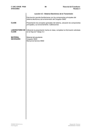 CARGADOR 994D                                 88                        Material del Estudiante
DMSE0002                                                                              Modulo 4

                               Lección 4.3 : Sistema Electrónico de la Transmisión

                    Esta lección permite familiarizarse con los componentes principales del
                    sistema electrónico de la transmisión del Cargador 994D

CLASE               Presentación de conceptos generales del sistema, ubicación de componentes
                    principales y su funcionamiento. Calibraciones


LABORATORIO DE Utilizando la presentación hecha en clase, completar la información solicitada
CLASE          en la Hoja de Trabajo 4.3


MATERIAL            Material del estudiante
NECESARIO           Cargador 994D
                    Manual de Servicio 994D




FERREYROS S.A.A.                                                                 Desarrollo Técnico
FCR-Ago03                                                                      994DMEM04-TRANS
 