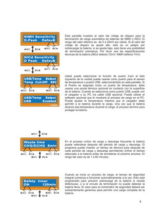Esta pantalla muestra el valor del voltaje de disparo para la
terminación de carga automática de baterías de NiMH y NiCd. El
rango del valor efectivo es de 5 a 20mV por célula .Si el valor del
voltaje de disparo se ajusta alto, esto es un peligro por
sobrecargar la batería; si se ajusta bajo, esto tiene una posibilidad
de terminación prematura. Por favor vea las especificaciones
técnicas de la batería.(NiCd defecto:12mV, NiMH defecto:7mV)




Usted puede seleccionar la función de puerto 3-pin al lado
izquierdo de la unidad puede usarse como puerto para el sensor
de temperatura o puerto USB, seleccionándolo en esta pantalla. Si
el Puerto es asignado como un puerto de temperatura, debe
usarse una sonda térmica opcional en contacto con la superficie
de la batería. Cuando se selecciona como puerto USB, puede unir
el cargador a su PC vía cable USB opcional. Puede utilizar el
software opcional que le mostrará el proceso de carga en el PC.
Puede ajustar la temperatura máxima que el cargador debe
permitir a la batería durante la carga. Una vez que la batería
alcanza esa temperatura durante la carga, el proceso termina para
proteger la batería.




En el proceso cíclico de carga y descarga frecuente la batería
puede calentarse después del periodo de carga y descarga. El
programa puede insertar un tiempo de demora para después de
cada periodo de carga y descarga permitiendo enfriar el tiempo
adecuado a la batería antes de someterse al próximo proceso. El
rango del valor es de 1 a 60 minutos.




Cuando se inicia un proceso de carga, el tiempo de seguridad
integral comienza a funcionar automáticamente a la vez. Esto está
programado para prevenir sobrecarga de la batería si resulta
defectuoso, o si el circuito de terminación no puede detectar la
batería llena. El valor para el cronómetro de seguridad deberá ser
suficientemente generoso para permitir una carga completa de la
batería .


                                                                8
 