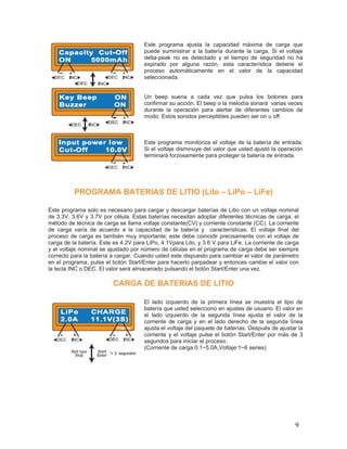 Este programa ajusta la capacidad máxima de carga que
                                      puede suministrar a la batería durante la carga. Si el voltaje
                                      delta-peak no es detectado y el tiempo de seguridad no ha
                                      expirado por alguna razón, esta característica detiene el
                                      proceso automáticamente en el valor de la capacidad
                                      seleccionada.


                                      Un beep suena a cada vez que pulsa los botones para
                                      confirmar su acción. El beep o la melodía sonará varias veces
                                      durante la operación para alertar de diferentes cambios de
                                      modo. Estos sonidos perceptibles pueden ser on u off.



                                      Este programa monitoriza el voltaje de la batería de entrada.
                                      Si el voltaje disminuye del valor que usted ajustó la operación
                                      terminará forzosamente para proteger la batería de entrada.




          PROGRAMA BATERIAS DE LITIO (LiIo – LiPo – LiFe)

Este programa solo es necesario para cargar y descargar baterías de Litio con un voltaje nominal
de 3.3V, 3.6V y 3.7V por célula. Estas baterías necesitan adoptar diferentes técnicas de carga, el
método de técnica de carga se llama voltaje constante(CV) y corriente constante (CC). La corriente
de carga varía de acuerdo a la capacidad de la batería y características. El voltaje final del
proceso de carga es también muy importante; este debe coincidir precisamente con el voltaje de
carga de la batería. Este es 4.2V para LiPo, 4.1Vpara Lilo, y 3.6 V para LiFe. La corriente de carga
y el voltaje nominal se ajustado por número de células en el programa de carga debe ser siempre
correcto para la batería a cargar. Cuando usted este dispuesto para cambiar el valor de parámetro
en el programa, pulse el botón Start/Enter para hacerlo parpadear y entonces cambie el valor con
la tecla INC o DEC. El valor será almacenado pulsando el botón Start/Enter una vez.

                         CARGA DE BATERIAS DE LITIO

                                      El lado izquierdo de la primera línea se muestra el tipo de
                                      batería que usted selecciono en ajustes de usuario. El valor en
                                      el lado izquierdo de la segunda línea ajusta el valor de la
                                      corriente de carga y en el lado derecho de la segunda línea
                                      ajusta el voltaje del paquete de baterías. Después de ajustar la
                                      corriente y el voltaje pulse el botón Start/Enter por más de 3
                                      segundos para iniciar el proceso.
                                      (Corriente de carga:0.1~5.0A,Voltaje:1~6 series)




                                                                                                  9
 