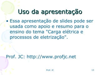 Uso da apresentação Essa apresentação de slides pode ser usada como apoio e resumo para o ensino do tema "Carga elétrica e processos de eletrização". Prof. JC: http://www.profjc.net 