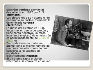  Electrón: Partícula elemental
descubierta en 1897 por J. J.
Thomson.
 Los electrones de un átomo giran
en torno a su núcleo, formando la
denominada corteza
electrónica.
 La masa del electrón es 1836
veces menor que la del protón y
tiene carga negativa. La masa
invariante (reposo) de un electrón
es aproximadamente de 9.109 ×
10-31 kg
 En condiciones normales un
átomo tiene el mismo número de
protones que electrones, lo que
convierte a los átomos en
entidades
eléctricamente neutras.
 Si un átomo capta o pierde
electrones, se convierte en un ion.
 