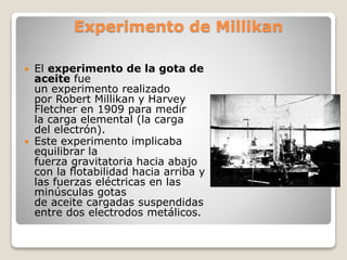 Experimento de Millikan
 El experimento de la gota de
aceite fue
un experimento realizado
por Robert Millikan y Harvey
Fletcher en 1909 para medir
la carga elemental (la carga
del electrón).
 Este experimento implicaba
equilibrar la
fuerza gravitatoria hacia abajo
con la flotabilidad hacia arriba y
las fuerzas eléctricas en las
minúsculas gotas
de aceite cargadas suspendidas
entre dos electrodos metálicos.
 